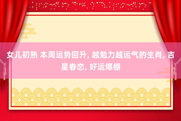 女儿初熟 本周运势回升， 越勉力越运气的生肖， 吉星眷恋， 好运爆棚