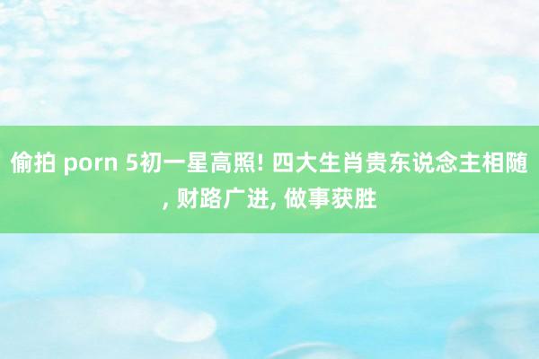 偷拍 porn 5初一星高照! 四大生肖贵东说念主相随， 财路广进， 做事获胜
