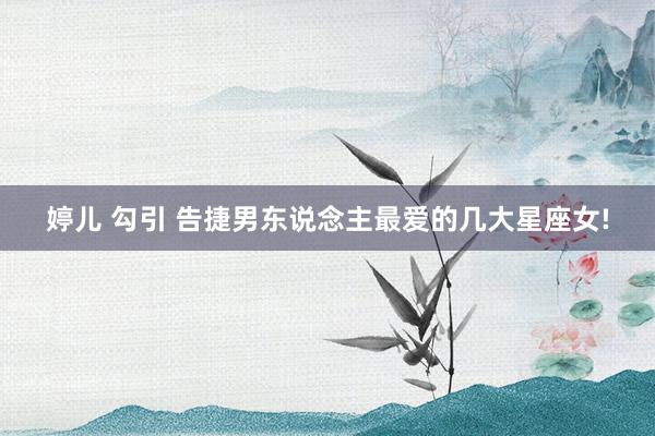 婷儿 勾引 告捷男东说念主最爱的几大星座女!