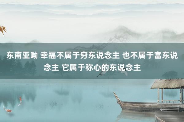东南亚呦 幸福不属于穷东说念主 也不属于富东说念主 它属于称心的东说念主
