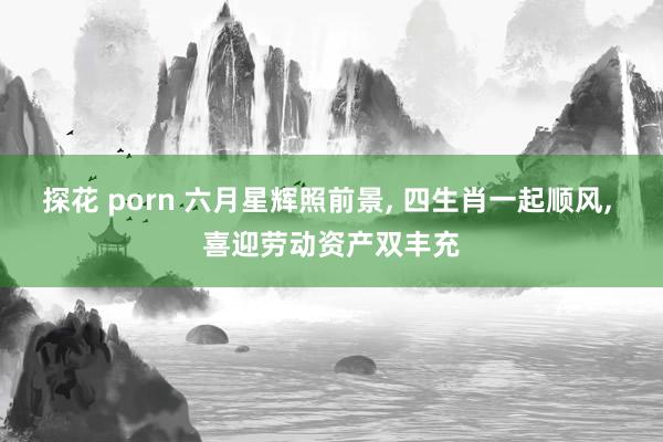 探花 porn 六月星辉照前景， 四生肖一起顺风， 喜迎劳动资产双丰充