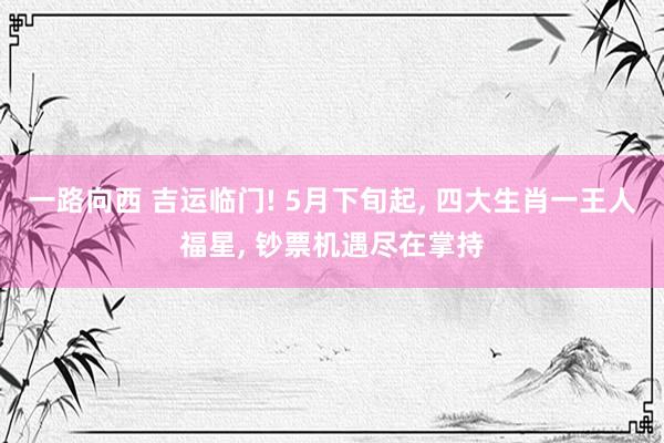一路向西 吉运临门! 5月下旬起， 四大生肖一王人福星， 钞票机遇尽在掌持