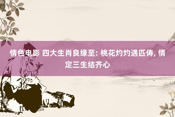 情色电影 四大生肖良缘至: 桃花灼灼遇匹俦， 情定三生结齐心
