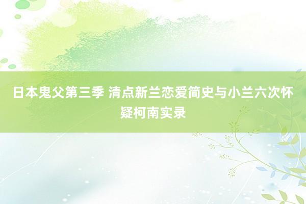 日本鬼父第三季 清点新兰恋爱简史与小兰六次怀疑柯南实录