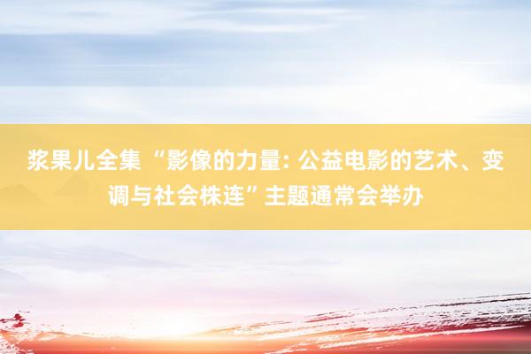 浆果儿全集 “影像的力量: 公益电影的艺术、变调与社会株连”主题通常会举办