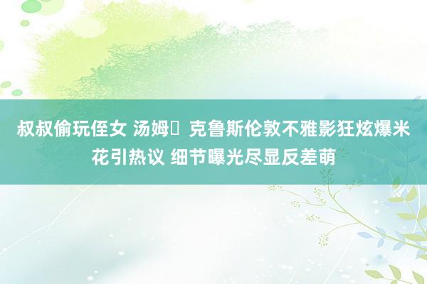 叔叔偷玩侄女 汤姆・克鲁斯伦敦不雅影狂炫爆米花引热议 细节曝光尽显反差萌