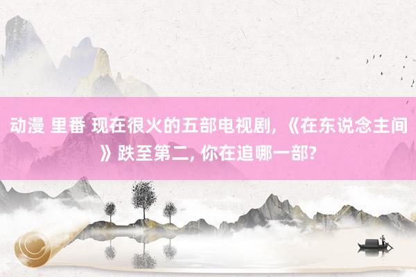 动漫 里番 现在很火的五部电视剧， 《在东说念主间》跌至第二， 你在追哪一部?