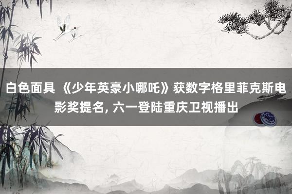 白色面具 《少年英豪小哪吒》获数字格里菲克斯电影奖提名， 六一登陆重庆卫视播出
