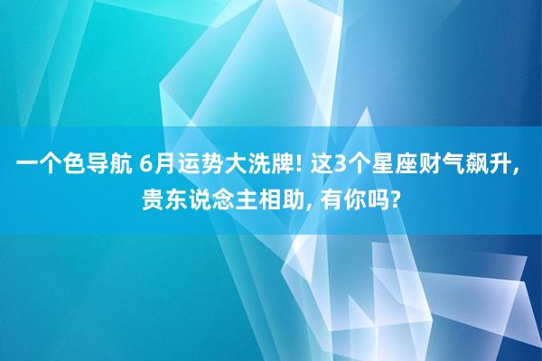 一个色导航 6月运势大洗牌! 这3个星座财气飙升， 贵东说念主相助， 有你吗?