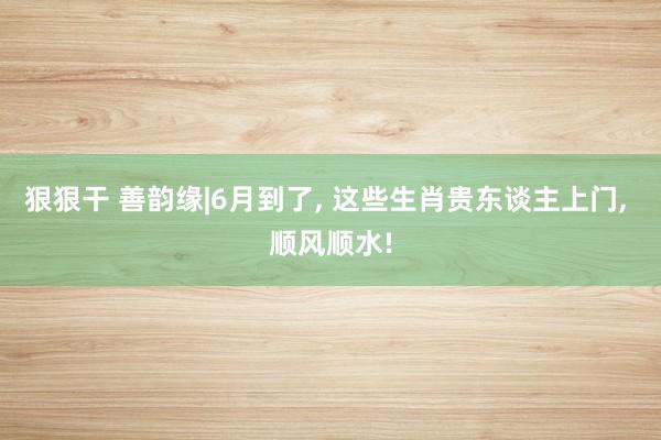 狠狠干 善韵缘|6月到了， 这些生肖贵东谈主上门， 顺风顺水!