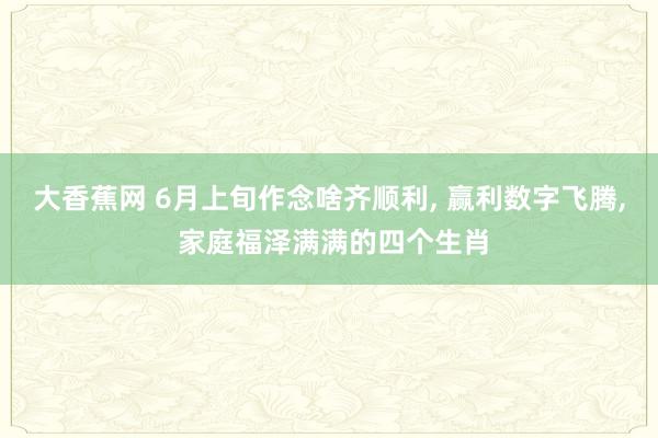 大香蕉网 6月上旬作念啥齐顺利， 赢利数字飞腾， 家庭福泽满满的四个生肖