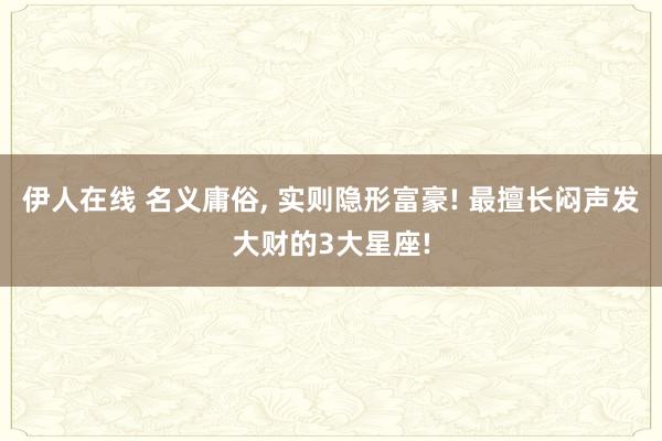 伊人在线 名义庸俗， 实则隐形富豪! 最擅长闷声发大财的3大星座!