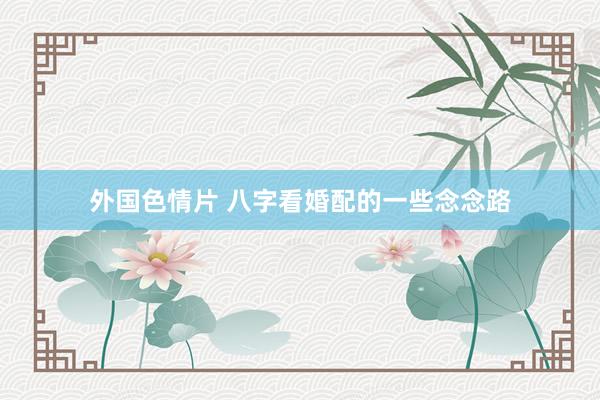 外国色情片 八字看婚配的一些念念路
