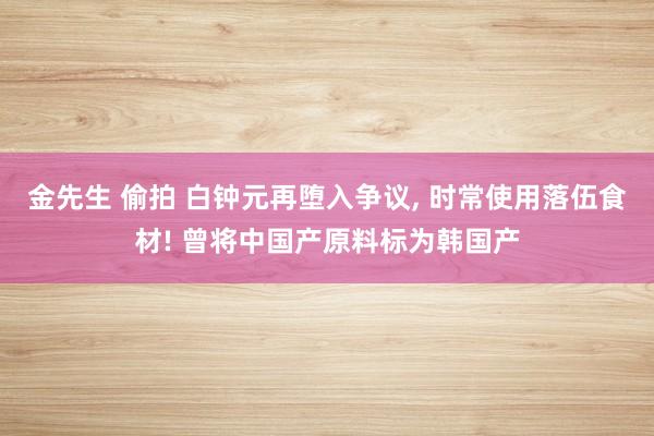 金先生 偷拍 白钟元再堕入争议， 时常使用落伍食材! 曾将中国产原料标为韩国产