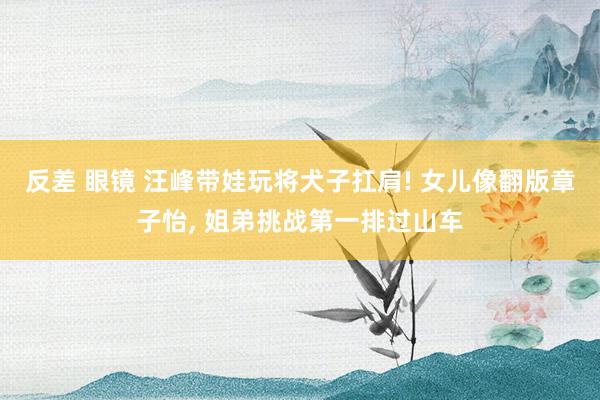 反差 眼镜 汪峰带娃玩将犬子扛肩! 女儿像翻版章子怡， 姐弟挑战第一排过山车