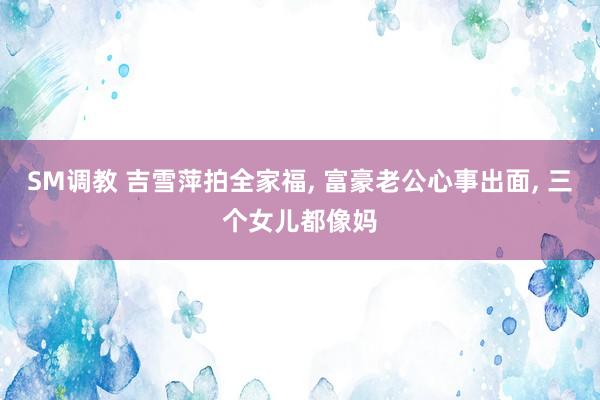 SM调教 吉雪萍拍全家福， 富豪老公心事出面， 三个女儿都像妈