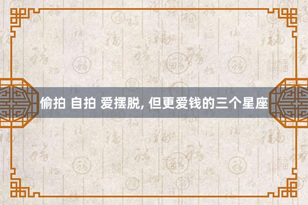 偷拍 自拍 爱摆脱， 但更爱钱的三个星座
