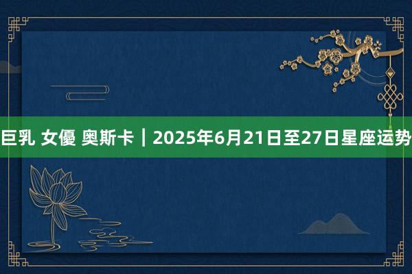 巨乳 女優 奥斯卡︱2025年6月21日至27日星座运势