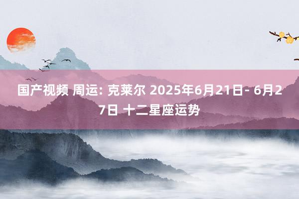 国产视频 周运: 克莱尔 2025年6月21日- 6月27日 十二星座运势