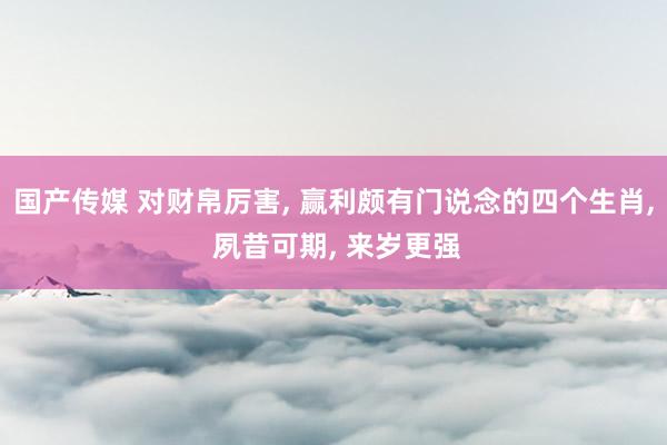 国产传媒 对财帛厉害， 赢利颇有门说念的四个生肖， 夙昔可期， 来岁更强