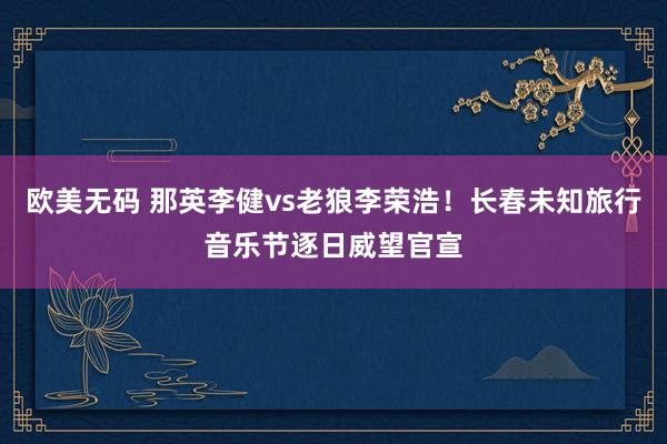 欧美无码 那英李健vs老狼李荣浩！长春未知旅行音乐节逐日威望官宣