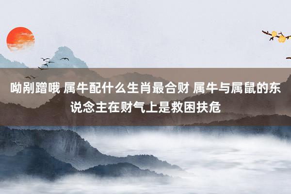 呦剐蹭哦 属牛配什么生肖最合财 属牛与属鼠的东说念主在财气上是救困扶危