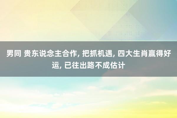 男同 贵东说念主合作， 把抓机遇， 四大生肖赢得好运， 已往出路不成估计