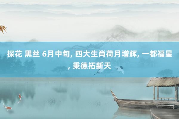 探花 黑丝 6月中旬， 四大生肖荷月增辉， 一都福星， 秉德拓新天